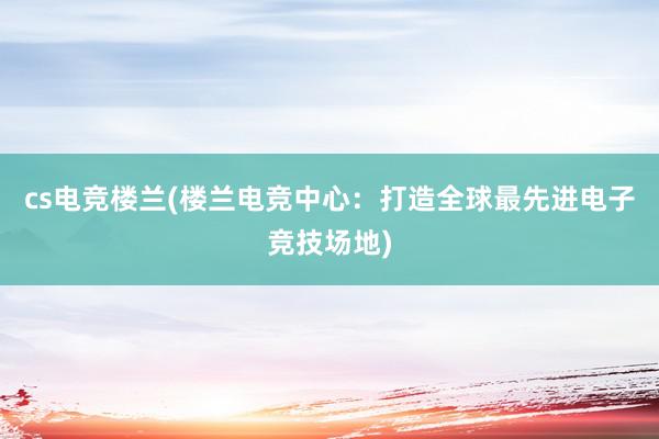 cs电竞楼兰(楼兰电竞中心：打造全球最先进电子竞技场地)