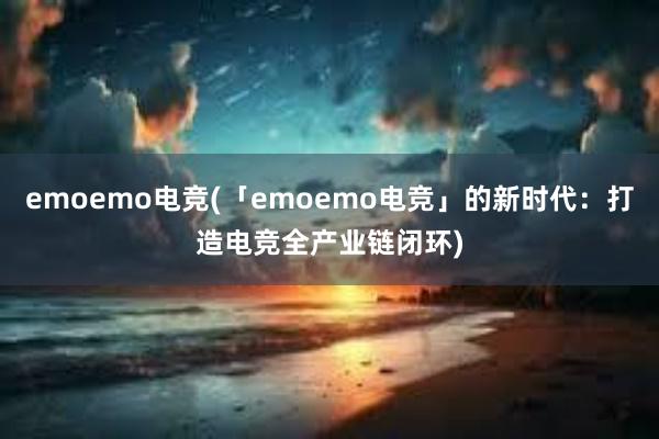 emoemo电竞(「emoemo电竞」的新时代：打造电竞全产业链闭环)