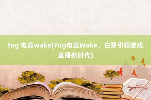 fog 电竞wake(Fog电竞Wake，白鹭引领游戏直播新时代)