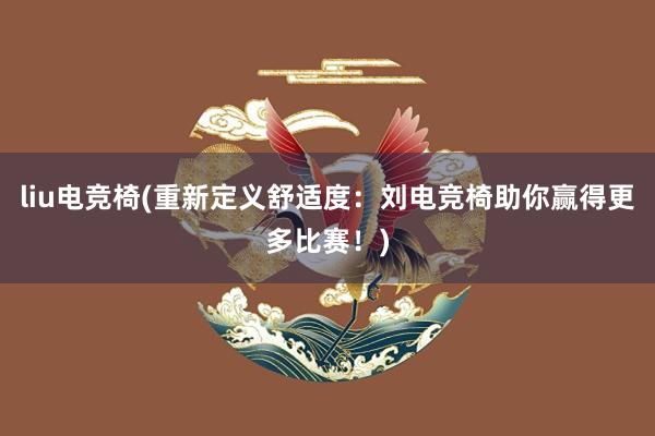 liu电竞椅(重新定义舒适度：刘电竞椅助你赢得更多比赛！)