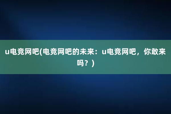 u电竞网吧(电竞网吧的未来：u电竞网吧，你敢来吗？)