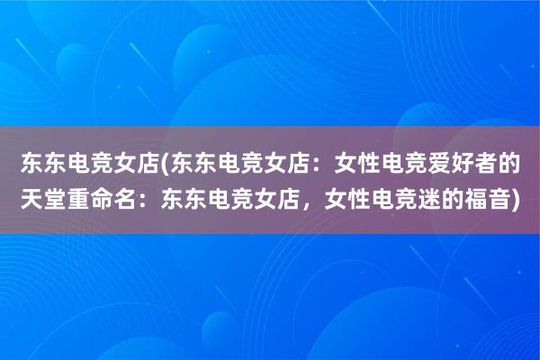 东东电竞女店(东东电竞女店：女性电竞爱好者的天堂重命名：东东电竞女店，女性电竞迷的福音)