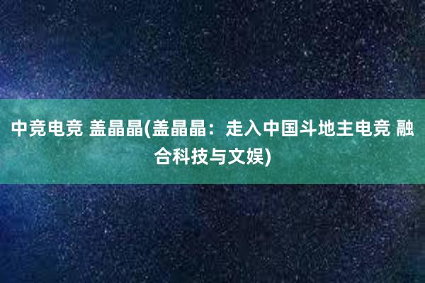 中竞电竞 盖晶晶(盖晶晶：走入中国斗地主电竞 融合科技与文娱)