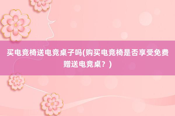 买电竞椅送电竞桌子吗(购买电竞椅是否享受免费赠送电竞桌？)