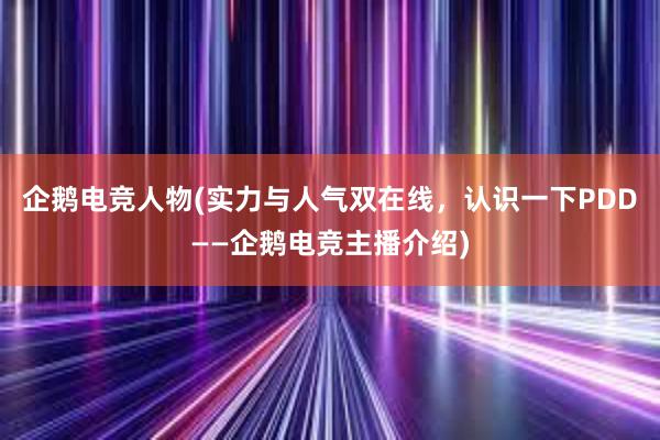 企鹅电竞人物(实力与人气双在线，认识一下PDD——企鹅电竞主播介绍)