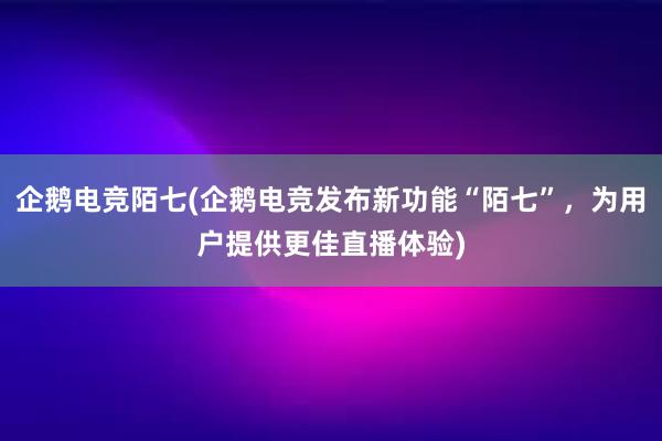 企鹅电竞陌七(企鹅电竞发布新功能“陌七”，为用户提供更佳直播体验)