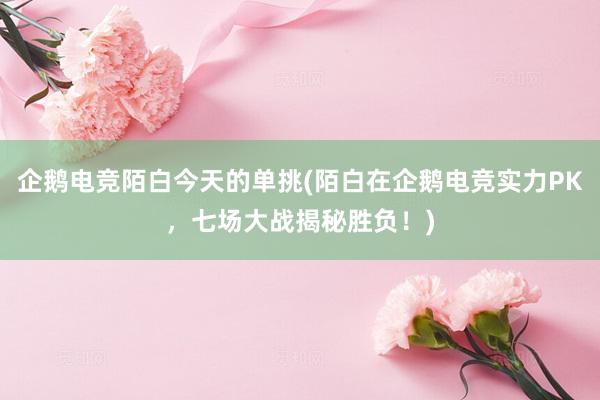 企鹅电竞陌白今天的单挑(陌白在企鹅电竞实力PK，七场大战揭秘胜负！)