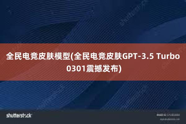 全民电竞皮肤模型(全民电竞皮肤GPT-3.5 Turbo 0301震撼发布)