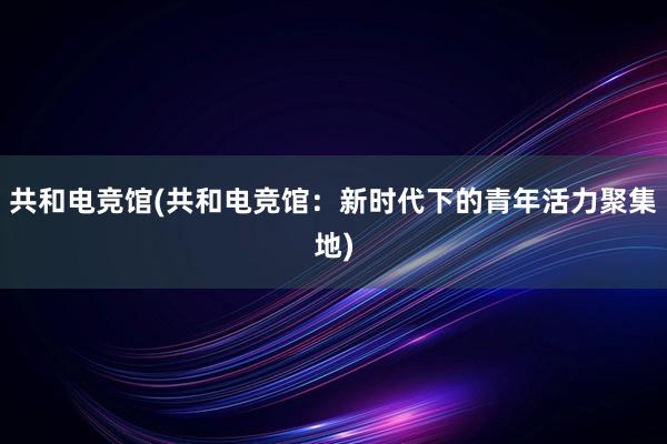 共和电竞馆(共和电竞馆：新时代下的青年活力聚集地)