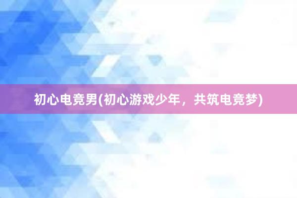 初心电竞男(初心游戏少年，共筑电竞梦)