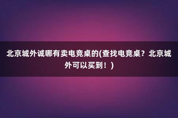 北京城外诚哪有卖电竞桌的(查找电竞桌？北京城外可以买到！)