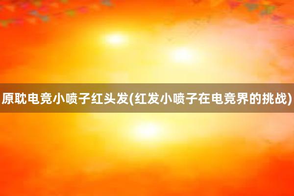 原耽电竞小喷子红头发(红发小喷子在电竞界的挑战)