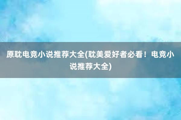 原耽电竞小说推荐大全(耽美爱好者必看！电竞小说推荐大全)