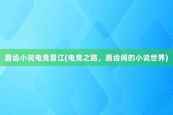 唇齿小说电竞晋江(电竞之路，唇齿间的小说世界)