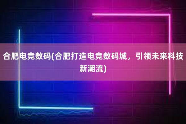 合肥电竞数码(合肥打造电竞数码城，引领未来科技新潮流)