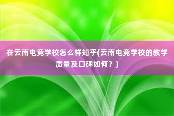 在云南电竞学校怎么样知乎(云南电竞学校的教学质量及口碑如何？)