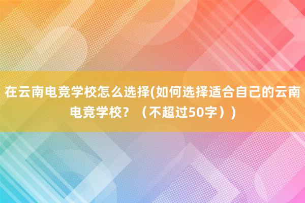 在云南电竞学校怎么选择(如何选择适合自己的云南电竞学校？（不超过50字）)