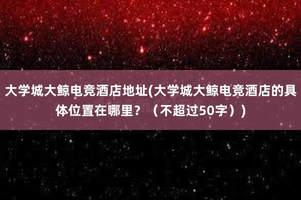 大学城大鲸电竞酒店地址(大学城大鲸电竞酒店的具体位置在哪里？（不超过50字）)