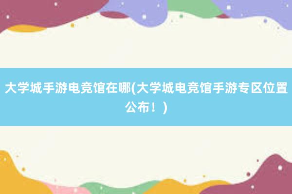 大学城手游电竞馆在哪(大学城电竞馆手游专区位置公布！)