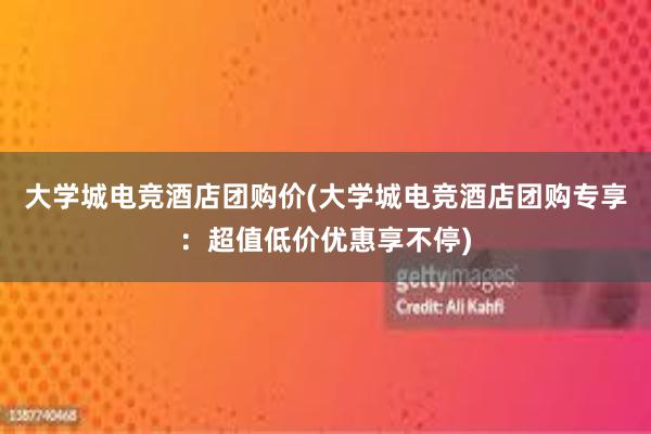 大学城电竞酒店团购价(大学城电竞酒店团购专享：超值低价优惠享不停)