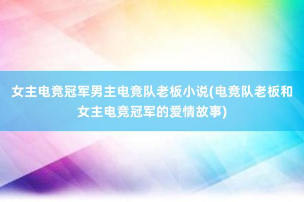 女主电竞冠军男主电竞队老板小说(电竞队老板和女主电竞冠军的爱情故事)