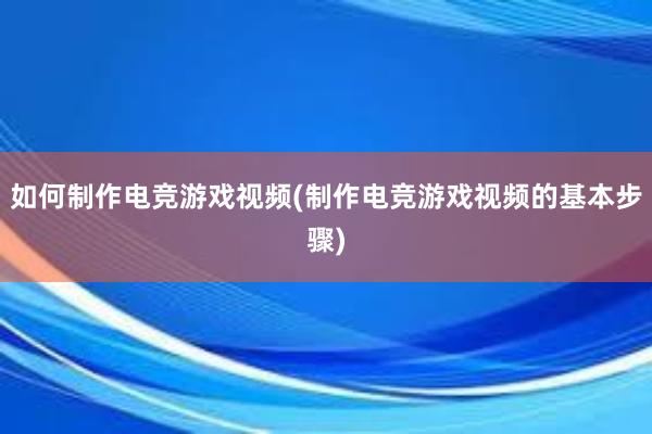 如何制作电竞游戏视频(制作电竞游戏视频的基本步骤)