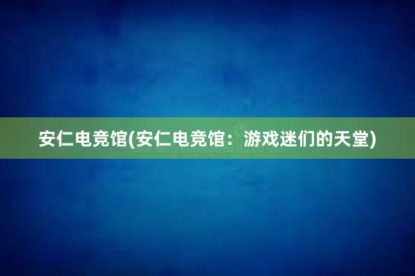 安仁电竞馆(安仁电竞馆：游戏迷们的天堂)