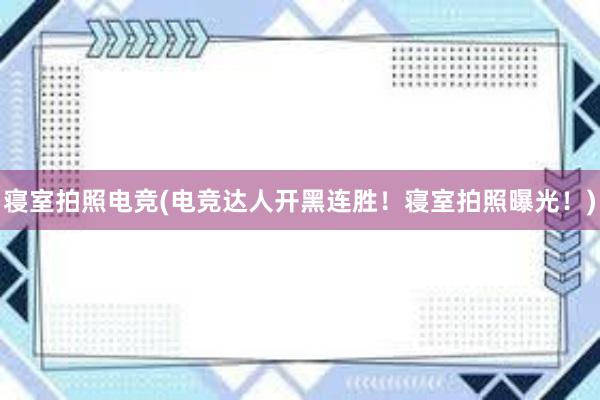 寝室拍照电竞(电竞达人开黑连胜！寝室拍照曝光！)