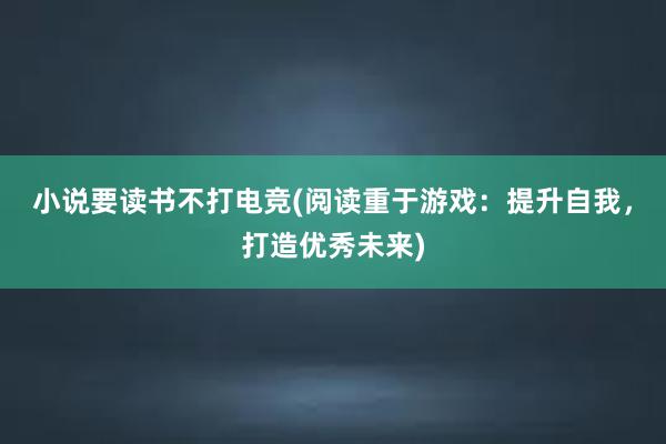 小说要读书不打电竞(阅读重于游戏：提升自我，打造优秀未来)