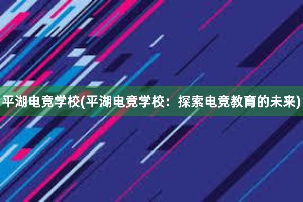 平湖电竞学校(平湖电竞学校：探索电竞教育的未来)