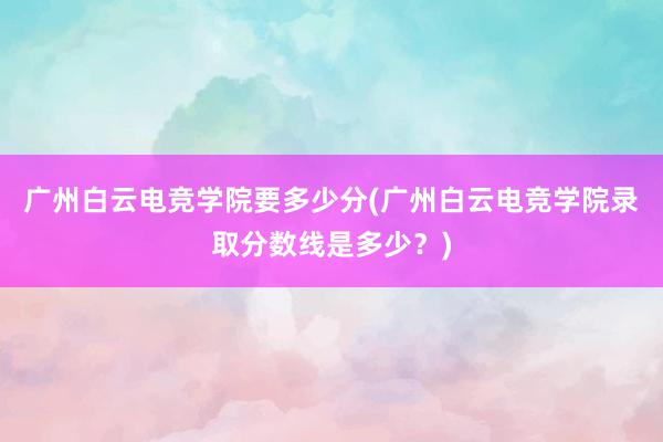 广州白云电竞学院要多少分(广州白云电竞学院录取分数线是多少？)