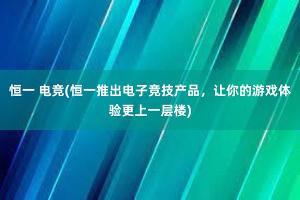 恒一 电竞(恒一推出电子竞技产品，让你的游戏体验更上一层楼)