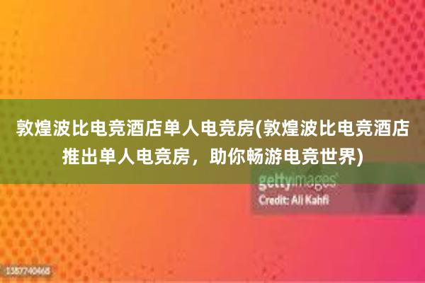 敦煌波比电竞酒店单人电竞房(敦煌波比电竞酒店推出单人电竞房，助你畅游电竞世界)