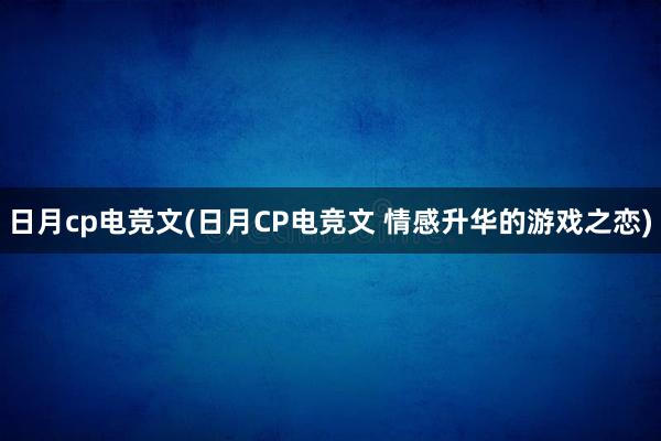 日月cp电竞文(日月CP电竞文 情感升华的游戏之恋)