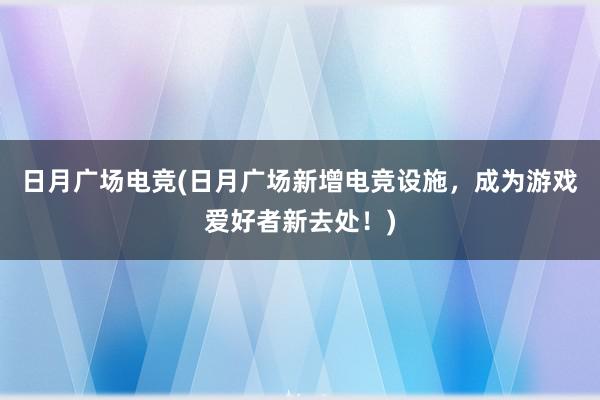 日月广场电竞(日月广场新增电竞设施，成为游戏爱好者新去处！)