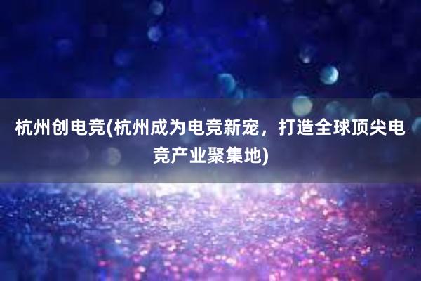 杭州创电竞(杭州成为电竞新宠，打造全球顶尖电竞产业聚集地)