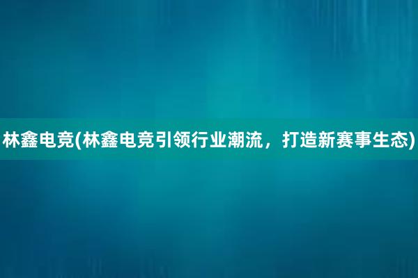 林鑫电竞(林鑫电竞引领行业潮流，打造新赛事生态)