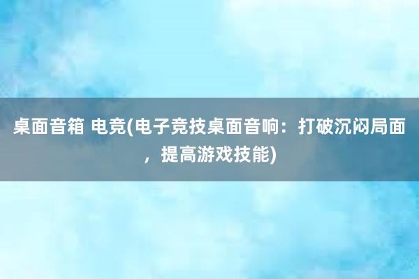 桌面音箱 电竞(电子竞技桌面音响：打破沉闷局面，提高游戏技能)