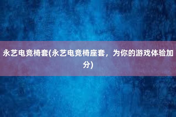 永艺电竞椅套(永艺电竞椅座套，为你的游戏体验加分)