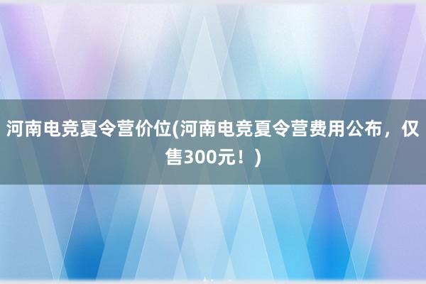 河南电竞夏令营价位(河南电竞夏令营费用公布，仅售300元！)