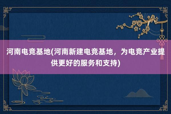 河南电竞基地(河南新建电竞基地，为电竞产业提供更好的服务和支持)