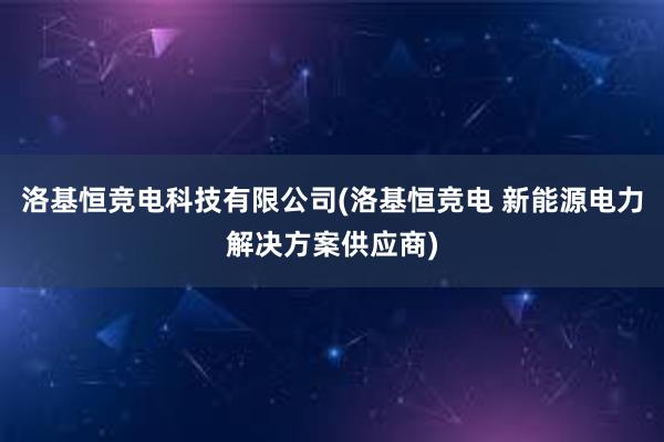 洛基恒竞电科技有限公司(洛基恒竞电 新能源电力解决方案供应商)