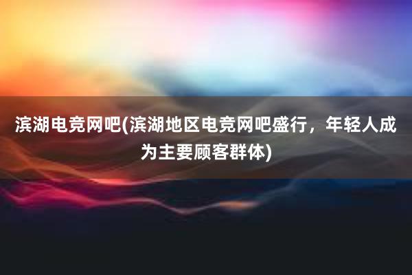 滨湖电竞网吧(滨湖地区电竞网吧盛行，年轻人成为主要顾客群体)