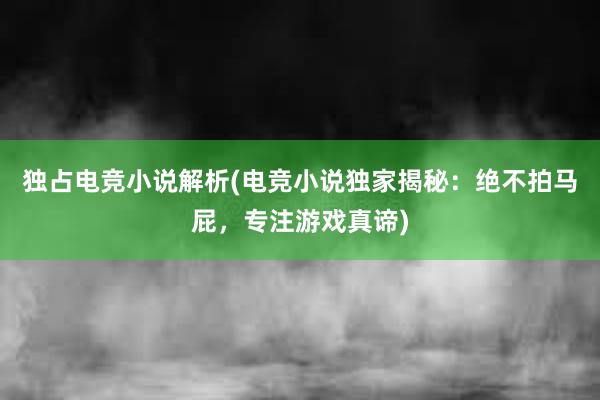 独占电竞小说解析(电竞小说独家揭秘：绝不拍马屁，专注游戏真谛)