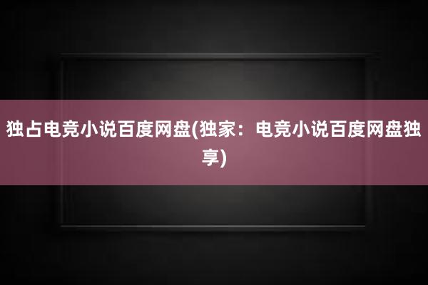 独占电竞小说百度网盘(独家：电竞小说百度网盘独享)