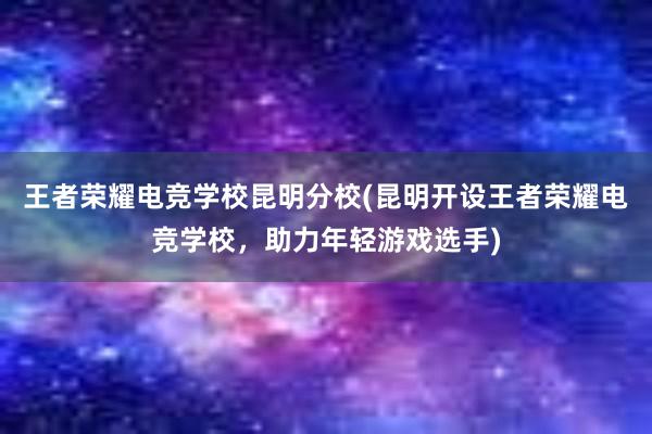 王者荣耀电竞学校昆明分校(昆明开设王者荣耀电竞学校，助力年轻游戏选手)