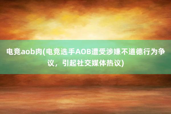 电竞aob肉(电竞选手AOB遭受涉嫌不道德行为争议，引起社交媒体热议)