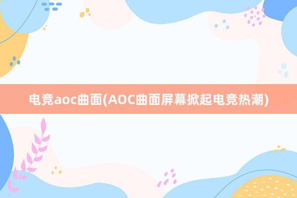 电竞aoc曲面(AOC曲面屏幕掀起电竞热潮)