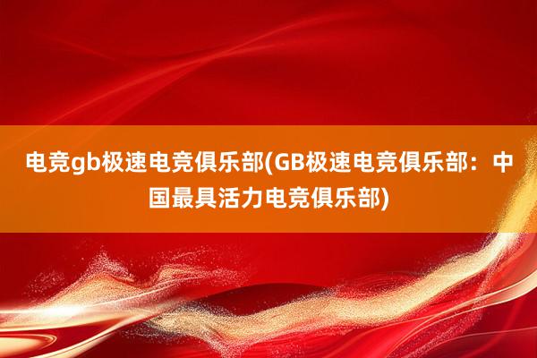 电竞gb极速电竞俱乐部(GB极速电竞俱乐部：中国最具活力电竞俱乐部)