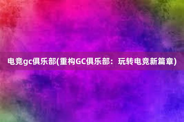 电竞gc俱乐部(重构GC俱乐部：玩转电竞新篇章)